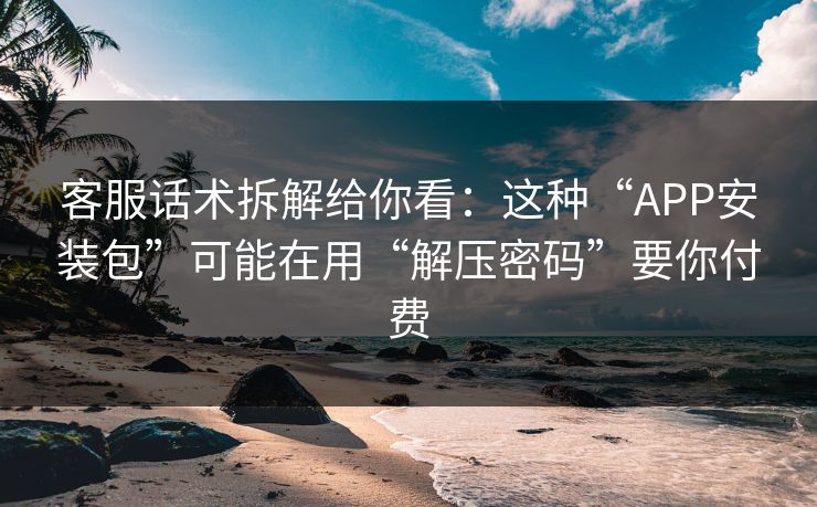 客服话术拆解给你看：这种“APP安装包”可能在用“解压密码”要你付费