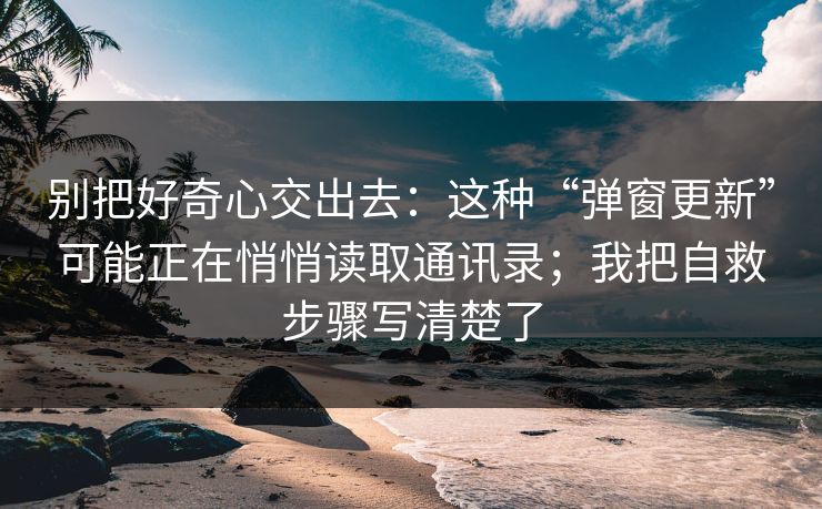 别把好奇心交出去：这种“弹窗更新”可能正在悄悄读取通讯录；我把自救步骤写清楚了