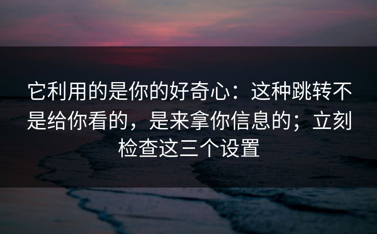 它利用的是你的好奇心：这种跳转不是给你看的，是来拿你信息的；立刻检查这三个设置