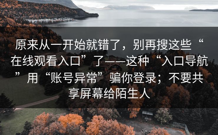 原来从一开始就错了，别再搜这些“在线观看入口”了——这种“入口导航”用“账号异常”骗你登录；不要共享屏幕给陌生人