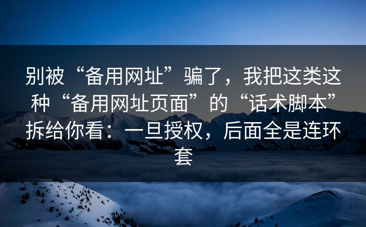 别被“备用网址”骗了，我把这类这种“备用网址页面”的“话术脚本”拆给你看：一旦授权，后面全是连环套