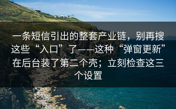 一条短信引出的整套产业链，别再搜这些“入口”了——这种“弹窗更新”在后台装了第二个壳；立刻检查这三个设置