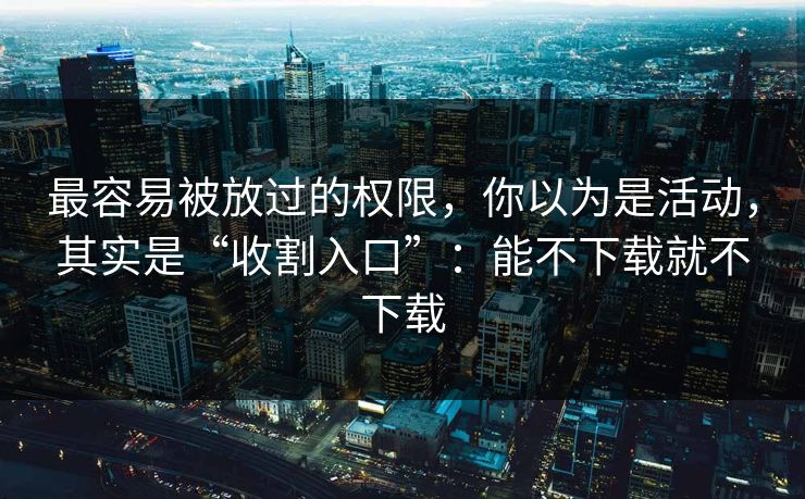 最容易被放过的权限，你以为是活动，其实是“收割入口”：能不下载就不下载