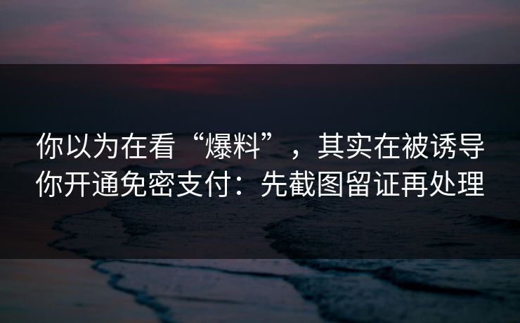 你以为在看“爆料”，其实在被诱导你开通免密支付：先截图留证再处理