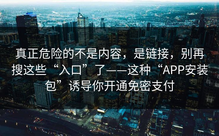 真正危险的不是内容，是链接，别再搜这些“入口”了——这种“APP安装包”诱导你开通免密支付