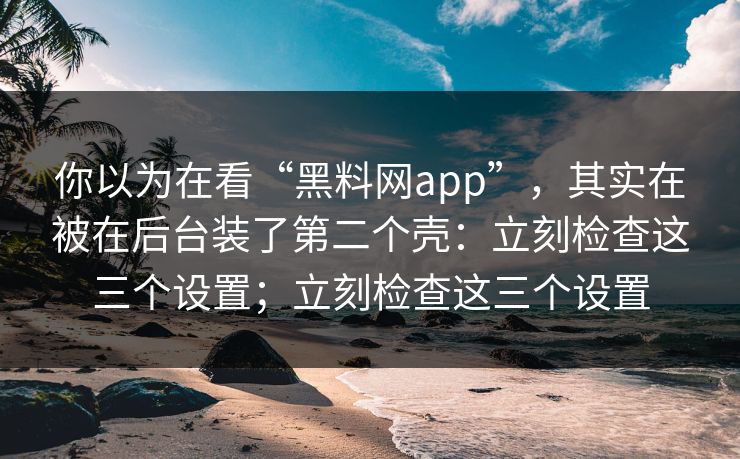 你以为在看“黑料网app”，其实在被在后台装了第二个壳：立刻检查这三个设置；立刻检查这三个设置