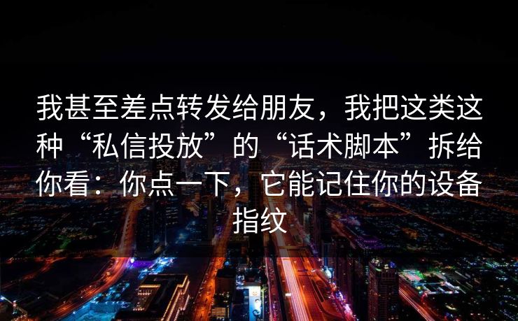 我甚至差点转发给朋友，我把这类这种“私信投放”的“话术脚本”拆给你看：你点一下，它能记住你的设备指纹