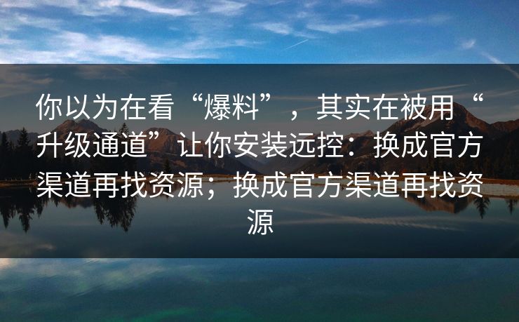 你以为在看“爆料”，其实在被用“升级通道”让你安装远控：换成官方渠道再找资源；换成官方渠道再找资源