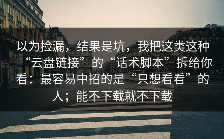 以为捡漏，结果是坑，我把这类这种“云盘链接”的“话术脚本”拆给你看：最容易中招的是“只想看看”的人；能不下载就不下载