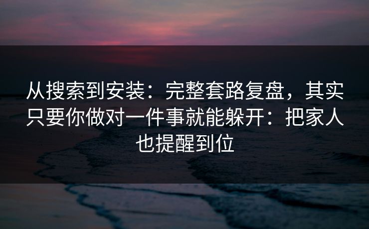 从搜索到安装：完整套路复盘，其实只要你做对一件事就能躲开：把家人也提醒到位