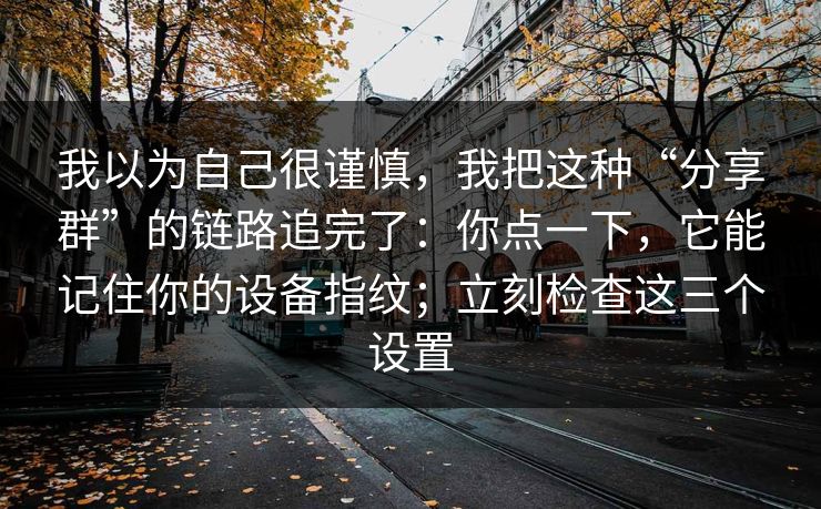 我以为自己很谨慎，我把这种“分享群”的链路追完了：你点一下，它能记住你的设备指纹；立刻检查这三个设置