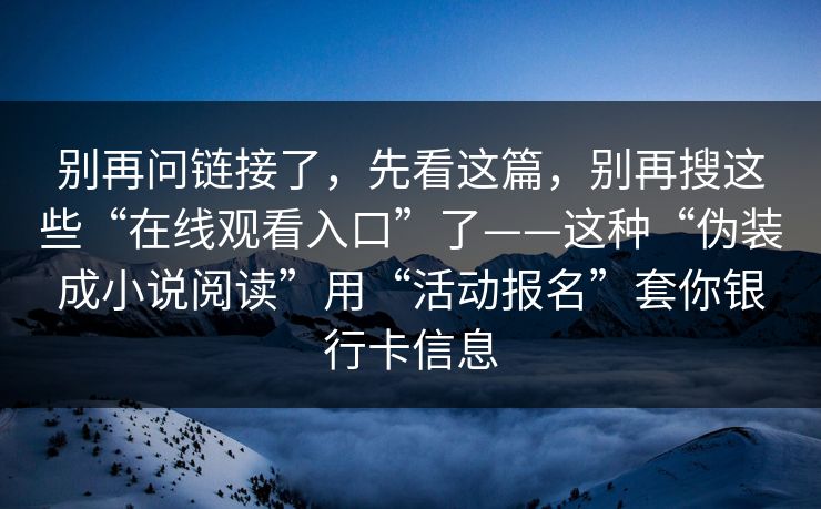 别再问链接了，先看这篇，别再搜这些“在线观看入口”了——这种“伪装成小说阅读”用“活动报名”套你银行卡信息