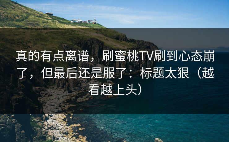 真的有点离谱，刷蜜桃TV刷到心态崩了，但最后还是服了：标题太狠（越看越上头）