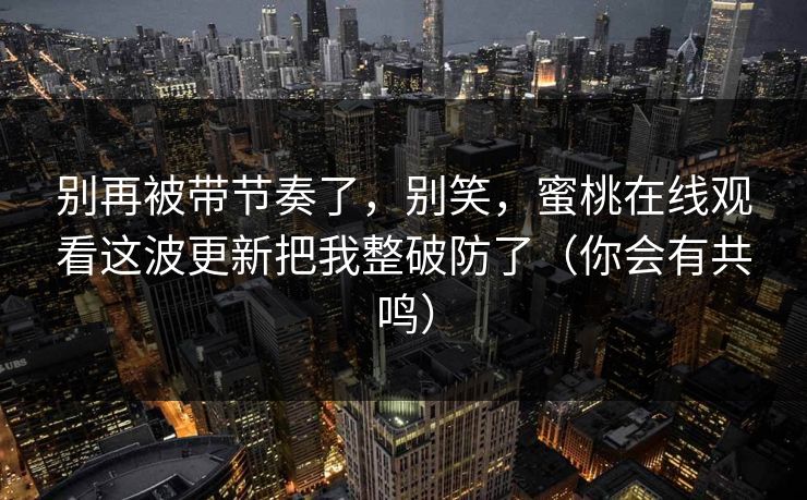 别再被带节奏了，别笑，蜜桃在线观看这波更新把我整破防了（你会有共鸣）