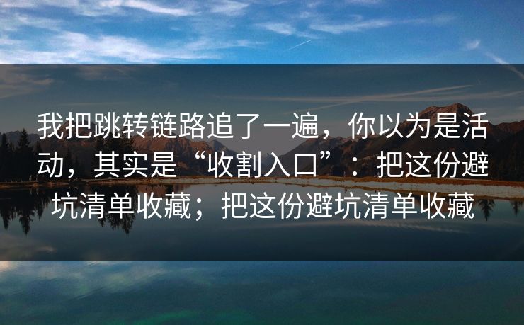 我把跳转链路追了一遍，你以为是活动，其实是“收割入口”：把这份避坑清单收藏；把这份避坑清单收藏