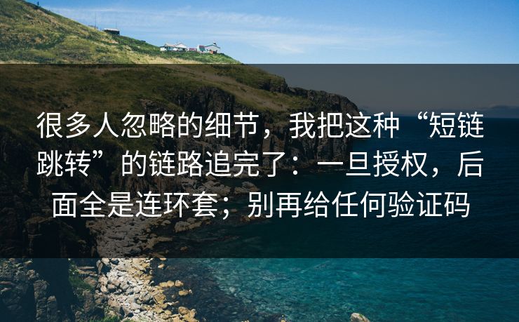 很多人忽略的细节，我把这种“短链跳转”的链路追完了：一旦授权，后面全是连环套；别再给任何验证码