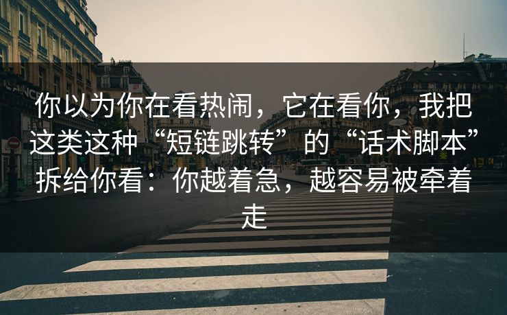 你以为你在看热闹，它在看你，我把这类这种“短链跳转”的“话术脚本”拆给你看：你越着急，越容易被牵着走