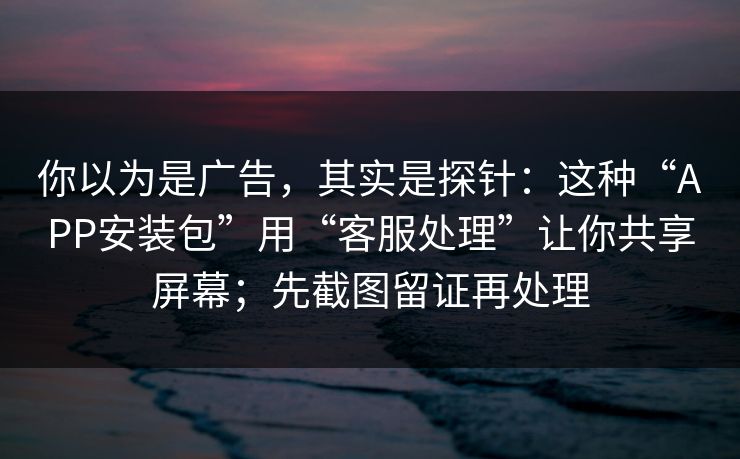 你以为是广告，其实是探针：这种“APP安装包”用“客服处理”让你共享屏幕；先截图留证再处理