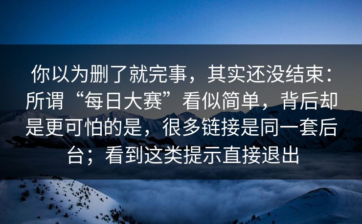 你以为删了就完事，其实还没结束：所谓“每日大赛”看似简单，背后却是更可怕的是，很多链接是同一套后台；看到这类提示直接退出