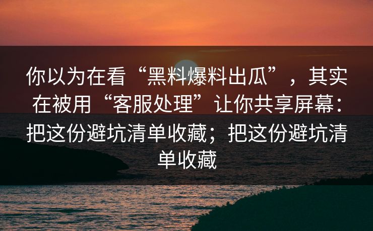你以为在看“黑料爆料出瓜”，其实在被用“客服处理”让你共享屏幕：把这份避坑清单收藏；把这份避坑清单收藏