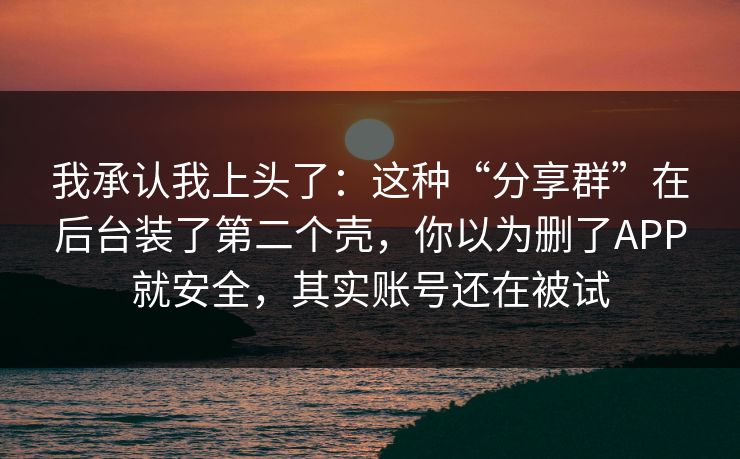 我承认我上头了：这种“分享群”在后台装了第二个壳，你以为删了APP就安全，其实账号还在被试