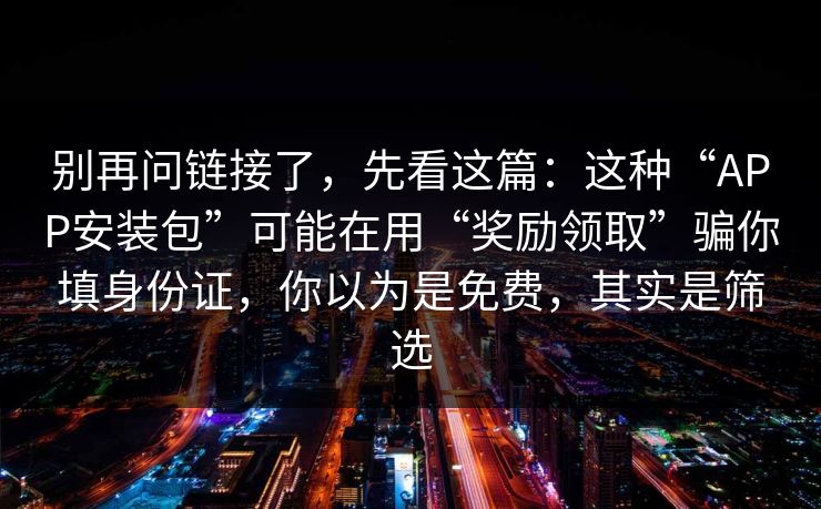 别再问链接了，先看这篇：这种“APP安装包”可能在用“奖励领取”骗你填身份证，你以为是免费，其实是筛选