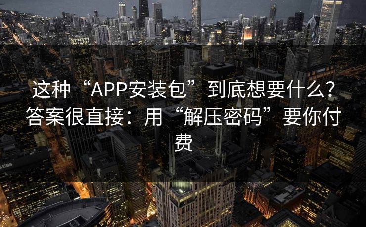 这种“APP安装包”到底想要什么？答案很直接：用“解压密码”要你付费
