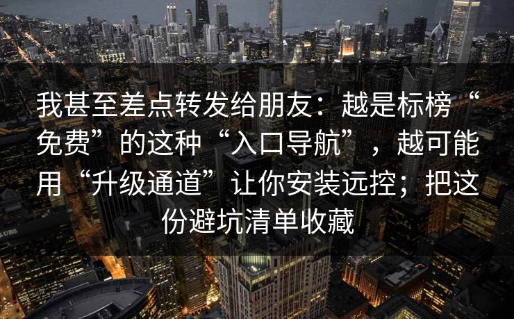 我甚至差点转发给朋友：越是标榜“免费”的这种“入口导航”，越可能用“升级通道”让你安装远控；把这份避坑清单收藏