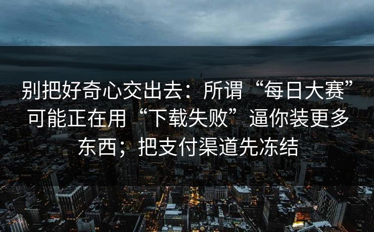 别把好奇心交出去：所谓“每日大赛”可能正在用“下载失败”逼你装更多东西；把支付渠道先冻结